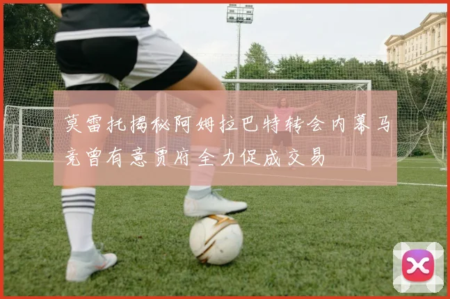 莫雷托揭秘阿姆拉巴特转会内幕马竞曾有意贾府全力促成交易