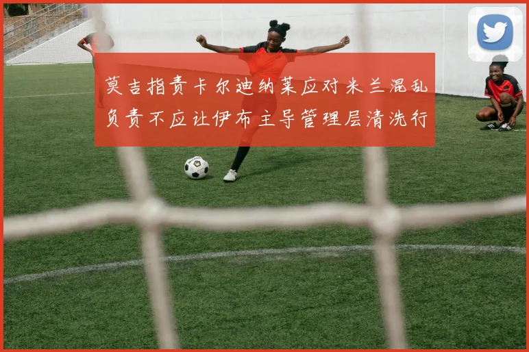 莫吉指责卡尔迪纳莱应对米兰混乱负责不应让伊布主导管理层清洗行动