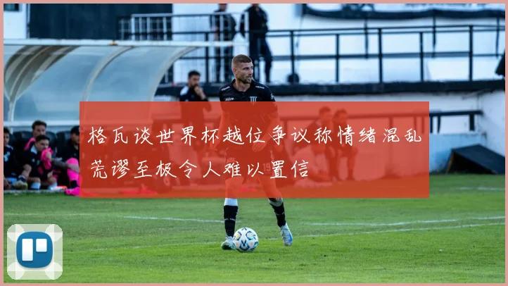 格瓦谈世界杯越位争议称情绪混乱荒谬至极令人难以置信