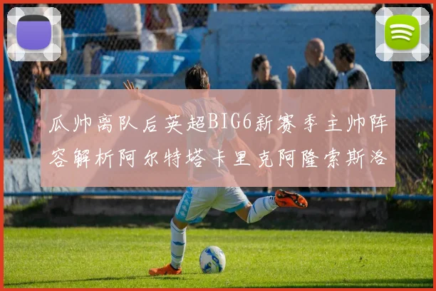 瓜帅离队后英超BIG6新赛季主帅阵容解析阿尔特塔卡里克阿隆索斯洛特的挑战与机遇