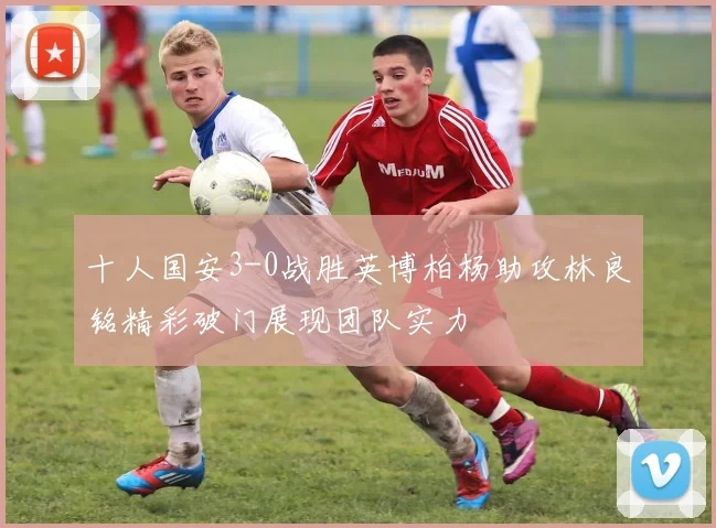 十人国安3-0战胜英博柏杨助攻林良铭精彩破门展现团队实力