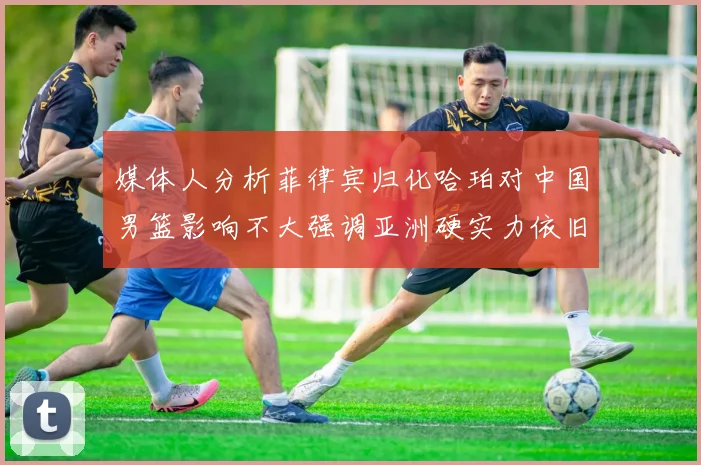 媒体人分析菲律宾归化哈珀对中国男篮影响不大强调亚洲硬实力依旧强劲