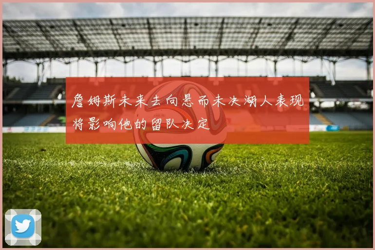 詹姆斯未来去向悬而未决湖人表现将影响他的留队决定