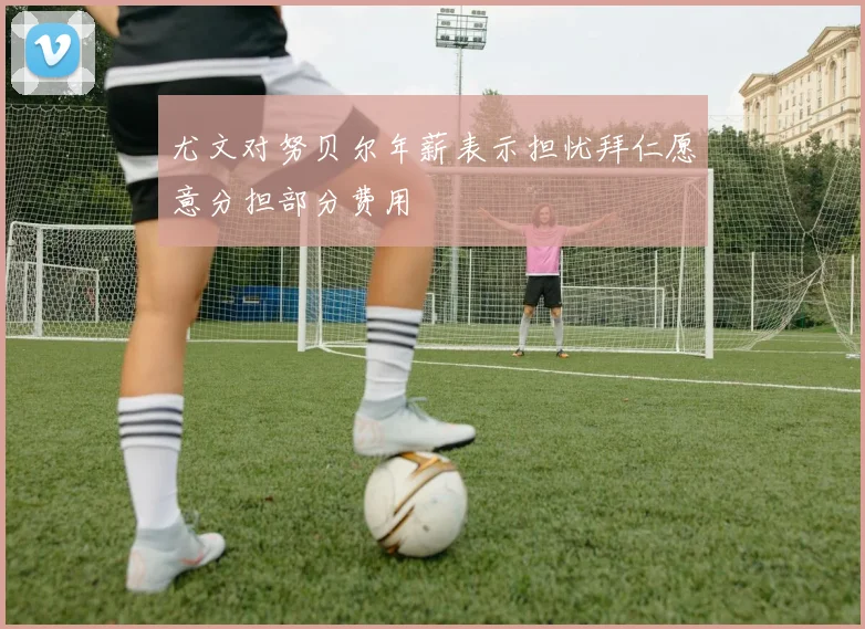尤文对努贝尔年薪表示担忧拜仁愿意分担部分费用