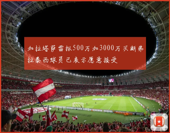 加拉塔萨雷拟500万加3000万买断弗拉泰西球员已表示愿意接受