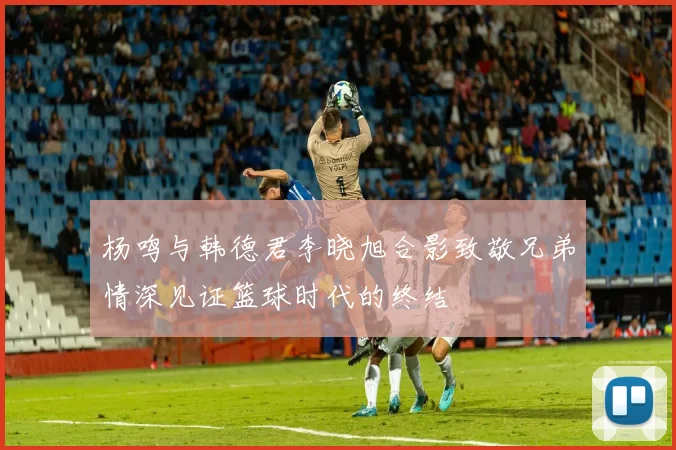 杨鸣与韩德君李晓旭合影致敬兄弟情深见证篮球时代的终结