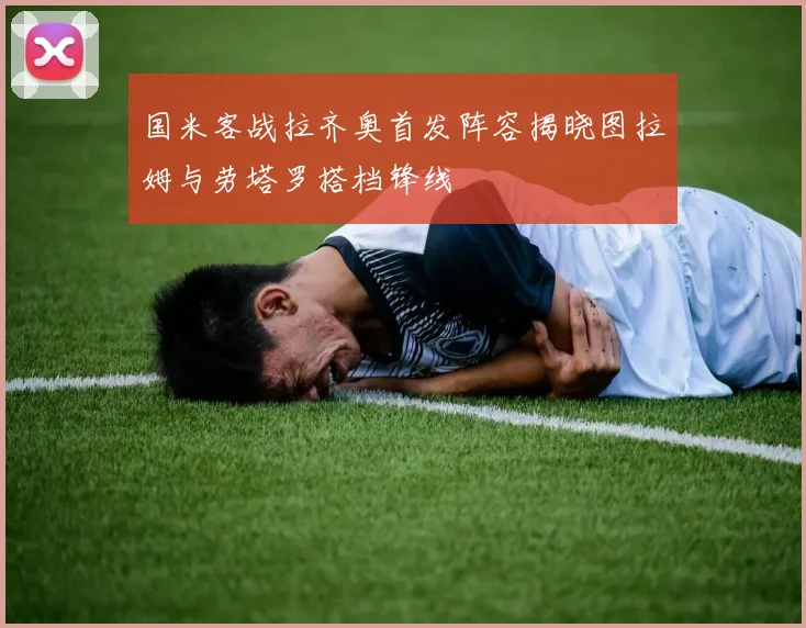国米客战拉齐奥首发阵容揭晓图拉姆与劳塔罗搭档锋线