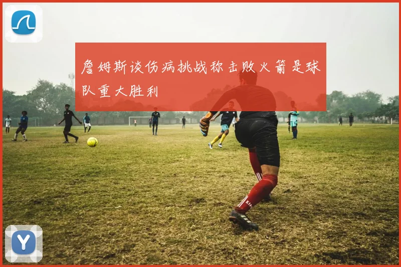 詹姆斯谈伤病挑战称击败火箭是球队重大胜利