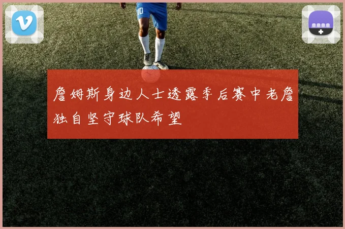 詹姆斯身边人士透露季后赛中老詹独自坚守球队希望