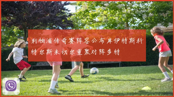 利物浦传奇赛阵容公布库伊特斯科特尔斯米切尔重聚对阵多特