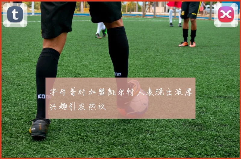 字母哥对加盟凯尔特人表现出浓厚兴趣引发热议