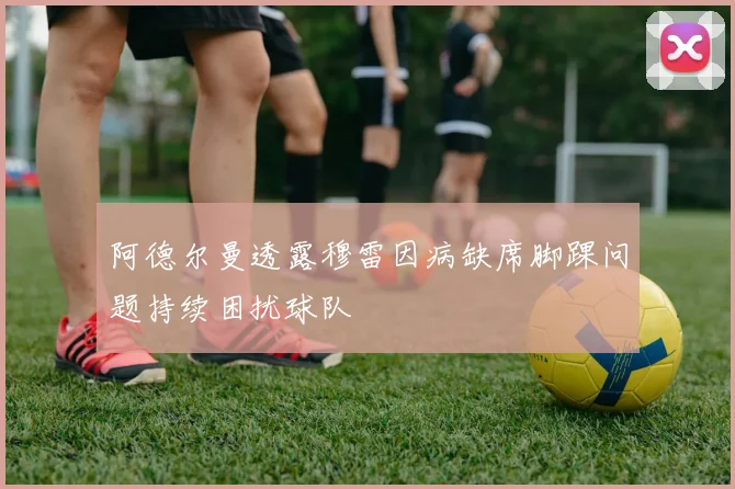 阿德尔曼透露穆雷因病缺席脚踝问题持续困扰球队